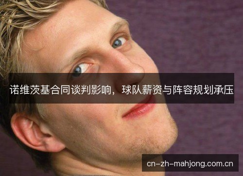 诺维茨基合同谈判影响，球队薪资与阵容规划承压